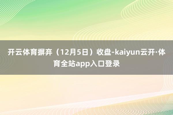 开云体育摒弃（12月5日）收盘-kaiyun云开·体育全站app入口登录