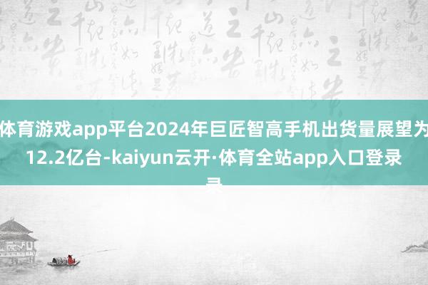 体育游戏app平台2024年巨匠智高手机出货量展望为12.2亿台-kaiyun云开·体育全站app入口登录