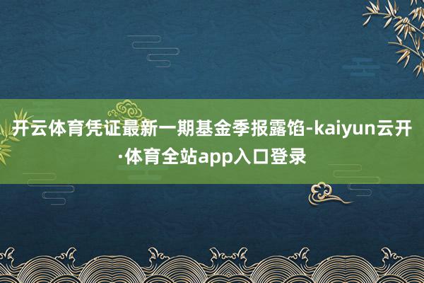 开云体育凭证最新一期基金季报露馅-kaiyun云开·体育全站app入口登录