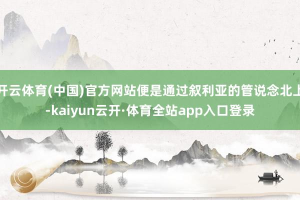 开云体育(中国)官方网站便是通过叙利亚的管说念北上-kaiyun云开·体育全站app入口登录