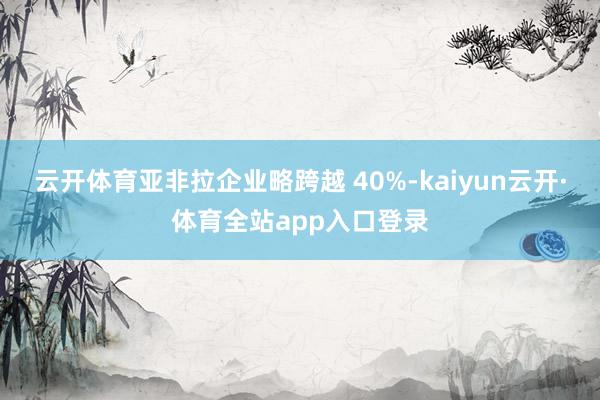 云开体育亚非拉企业略跨越 40%-kaiyun云开·体育全站app入口登录