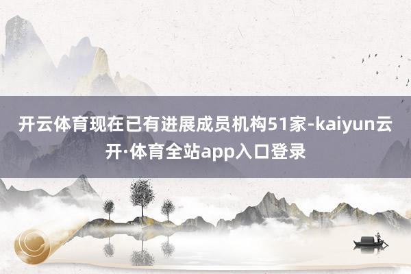 开云体育现在已有进展成员机构51家-kaiyun云开·体育全站app入口登录