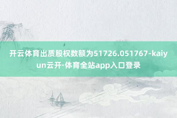 开云体育出质股权数额为51726.051767-kaiyun云开·体育全站app入口登录