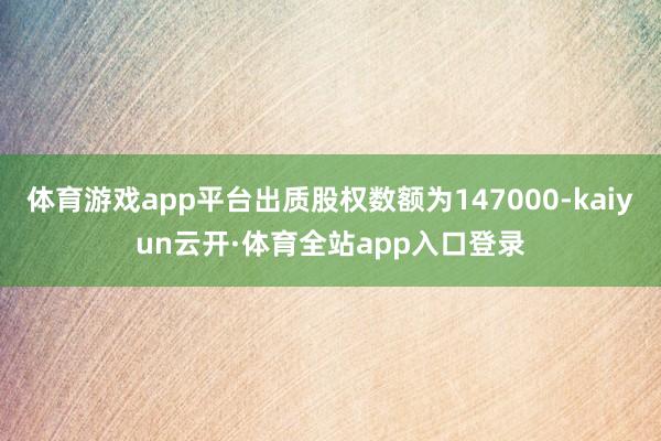 体育游戏app平台出质股权数额为147000-kaiyun云开·体育全站app入口登录