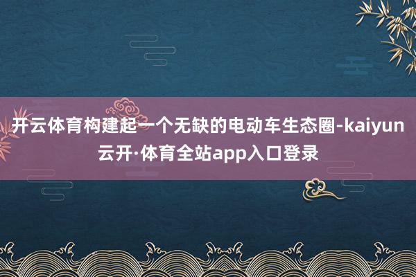 开云体育构建起一个无缺的电动车生态圈-kaiyun云开·体育全站app入口登录