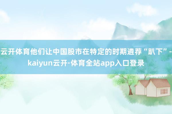 云开体育他们让中国股市在特定的时期遴荐“趴下”-kaiyun云开·体育全站app入口登录