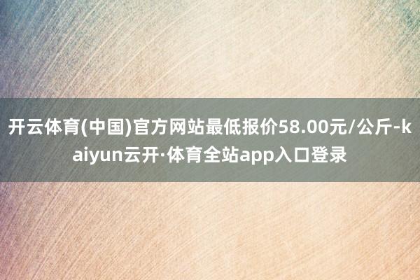 开云体育(中国)官方网站最低报价58.00元/公斤-kaiyun云开·体育全站app入口登录