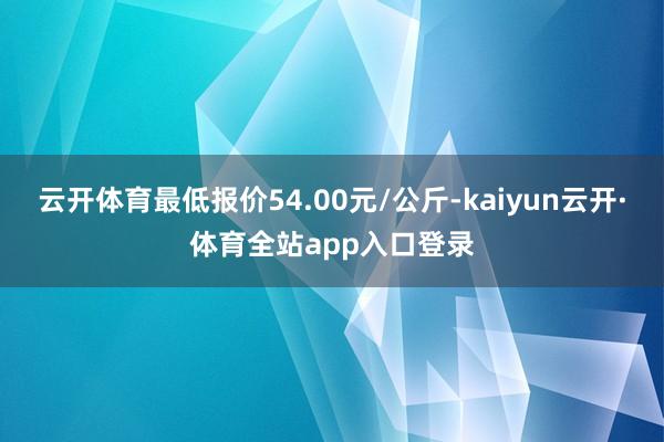 云开体育最低报价54.00元/公斤-kaiyun云开·体育全站app入口登录