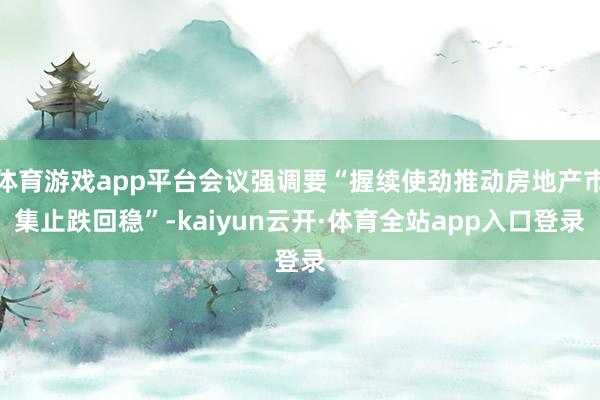 体育游戏app平台会议强调要“握续使劲推动房地产市集止跌回稳”-kaiyun云开·体育全站app入口登录