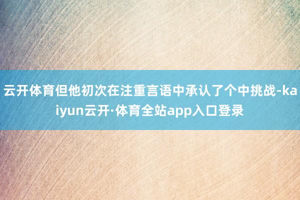 云开体育但他初次在注重言语中承认了个中挑战-kaiyun云开·体育全站app入口登录