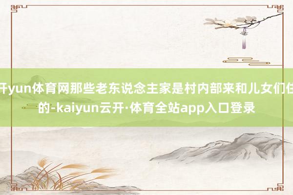 开yun体育网那些老东说念主家是村内部来和儿女们住的-kaiyun云开·体育全站app入口登录