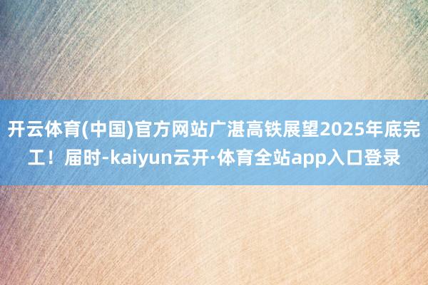开云体育(中国)官方网站广湛高铁展望2025年底完工！届时-kaiyun云开·体育全站app入口登录