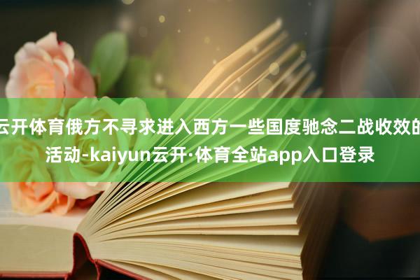 云开体育俄方不寻求进入西方一些国度驰念二战收效的活动-kaiyun云开·体育全站app入口登录