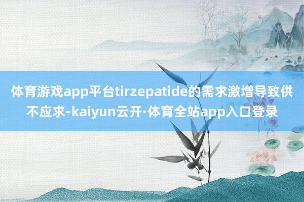 体育游戏app平台tirzepatide的需求激增导致供不应求-kaiyun云开·体育全站app入口登录