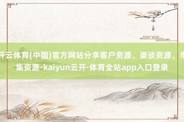 开云体育(中国)官方网站分享客户资源、渠谈资源、市集资源-kaiyun云开·体育全站app入口登录