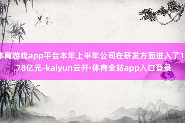 体育游戏app平台本年上半年公司在研发方面进入了10.78亿元-kaiyun云开·体育全站app入口登录