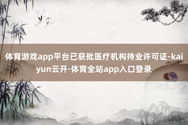 体育游戏app平台已获批医疗机构持业许可证-kaiyun云开·体育全站app入口登录