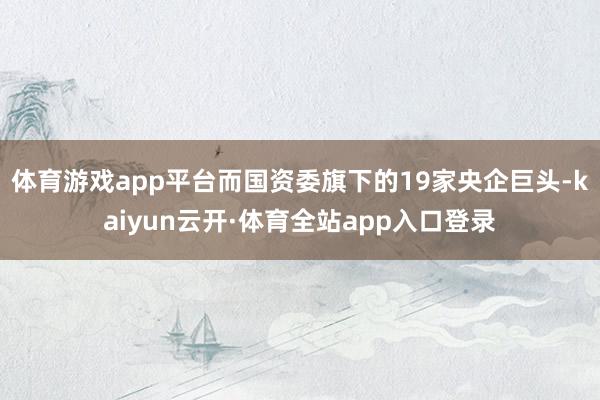 体育游戏app平台而国资委旗下的19家央企巨头-kaiyun云开·体育全站app入口登录