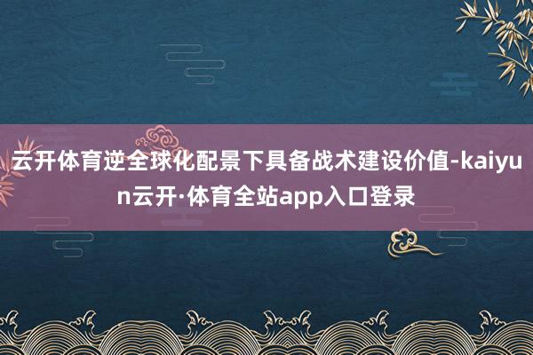 云开体育逆全球化配景下具备战术建设价值-kaiyun云开·体育全站app入口登录