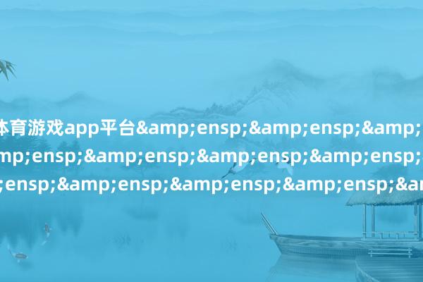 体育游戏app平台&ensp;&ensp;&ensp;&ensp;&ensp;&ensp;&ensp;&ensp;&ensp;&ensp;&ensp;&ensp;&ensp;&ensp;&ensp;&ensp;&ensp;&ensp;&ensp;&ensp;&ensp;&ensp;&ensp;&ensp;&ensp;&ensp;&ensp;&ensp;&ensp;&ensp;&ensp;&ensp