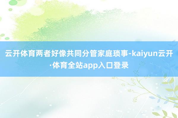 云开体育两者好像共同分管家庭琐事-kaiyun云开·体育全站app入口登录