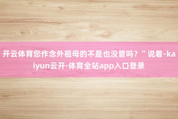 开云体育您作念外祖母的不是也没管吗？”说着-kaiyun云开·体育全站app入口登录