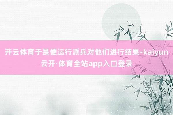 开云体育于是便运行派兵对他们进行结果-kaiyun云开·体育全站app入口登录
