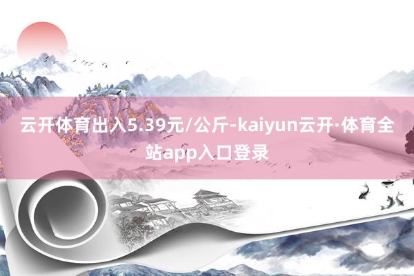 云开体育出入5.39元/公斤-kaiyun云开·体育全站app入口登录