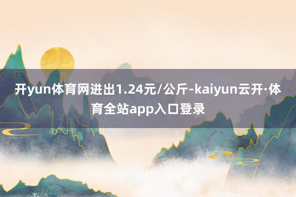 开yun体育网进出1.24元/公斤-kaiyun云开·体育全站app入口登录
