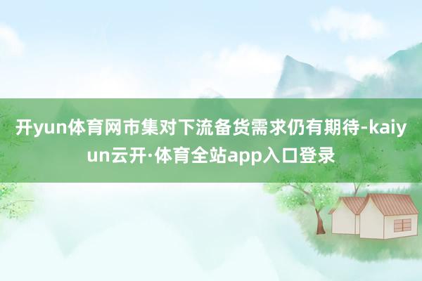 开yun体育网市集对下流备货需求仍有期待-kaiyun云开·体育全站app入口登录