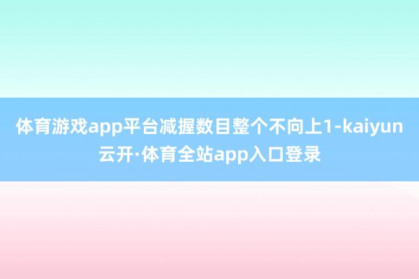 体育游戏app平台减握数目整个不向上1-kaiyun云开·体育全站app入口登录