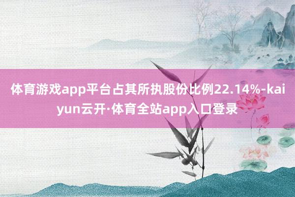体育游戏app平台占其所执股份比例22.14%-kaiyun云开·体育全站app入口登录