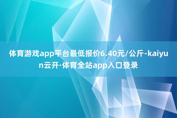 体育游戏app平台最低报价6.40元/公斤-kaiyun云开·体育全站app入口登录