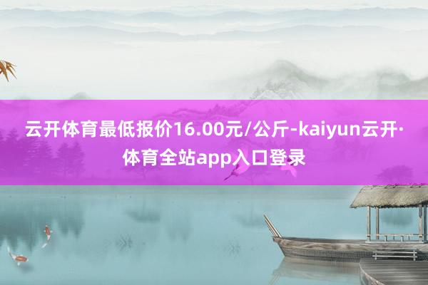 云开体育最低报价16.00元/公斤-kaiyun云开·体育全站app入口登录