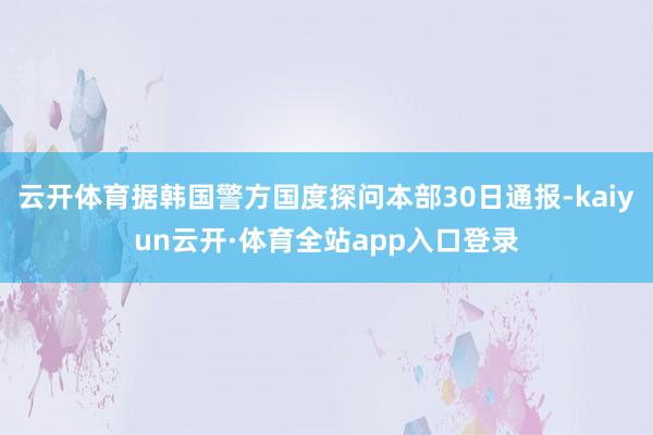 云开体育据韩国警方国度探问本部30日通报-kaiyun云开·体育全站app入口登录
