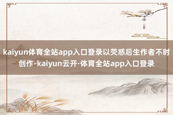 kaiyun体育全站app入口登录以荧惑后生作者不时创作-kaiyun云开·体育全站app入口登录