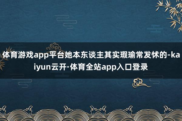 体育游戏app平台她本东谈主其实瑕瑜常发怵的-kaiyun云开·体育全站app入口登录