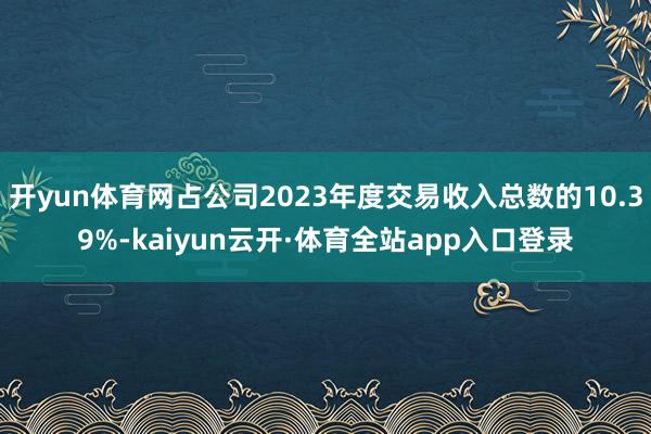 开yun体育网占公司2023年度交易收入总数的10.39%-kaiyun云开·体育全站app入口登录