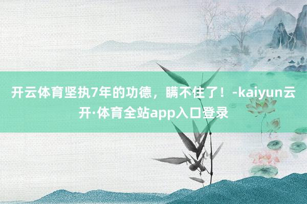 开云体育坚执7年的功德，瞒不住了！-kaiyun云开·体育全站app入口登录