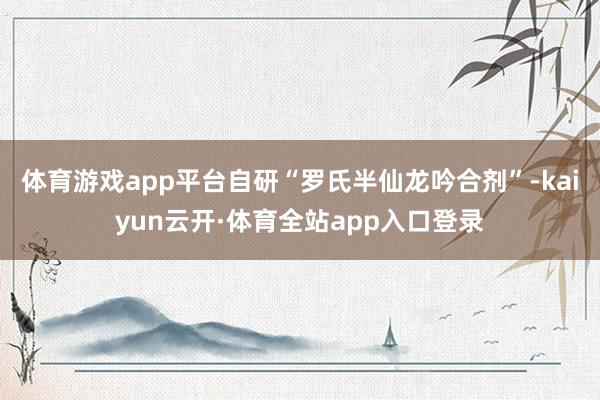 体育游戏app平台自研“罗氏半仙龙吟合剂”-kaiyun云开·体育全站app入口登录