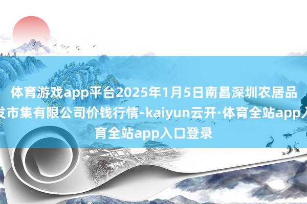 体育游戏app平台2025年1月5日南昌深圳农居品中心批发市集有限公司价钱行情-kaiyun云开·体育全站app入口登录