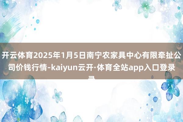 开云体育2025年1月5日南宁农家具中心有限牵扯公司价钱行情-kaiyun云开·体育全站app入口登录