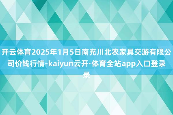 开云体育2025年1月5日南充川北农家具交游有限公司价钱行情-kaiyun云开·体育全站app入口登录