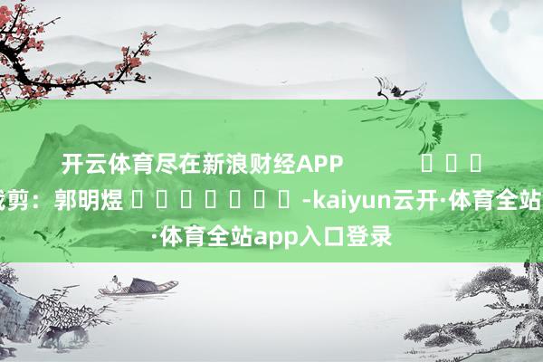 开云体育尽在新浪财经APP            						包袱裁剪：郭明煜 							-kaiyun云开·体育全站app入口登录