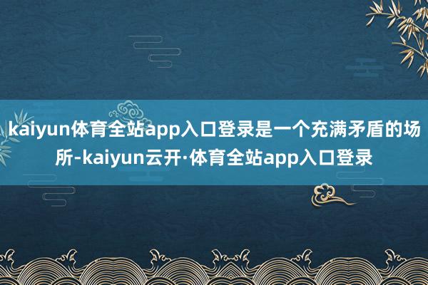 kaiyun体育全站app入口登录是一个充满矛盾的场所-kaiyun云开·体育全站app入口登录