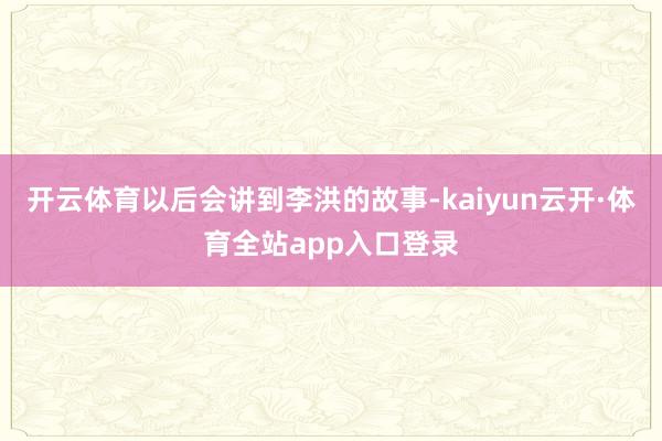 开云体育以后会讲到李洪的故事-kaiyun云开·体育全站app入口登录