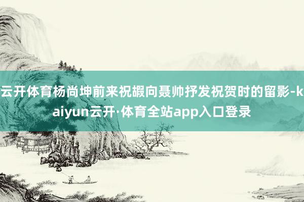 云开体育杨尚坤前来祝嘏向聂帅抒发祝贺时的留影-kaiyun云开·体育全站app入口登录