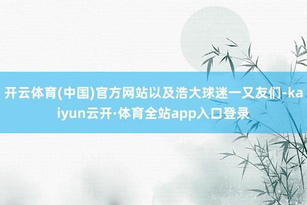 开云体育(中国)官方网站以及浩大球迷一又友们-kaiyun云开·体育全站app入口登录