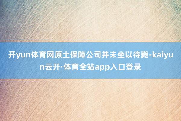 开yun体育网原土保障公司并未坐以待毙-kaiyun云开·体育全站app入口登录