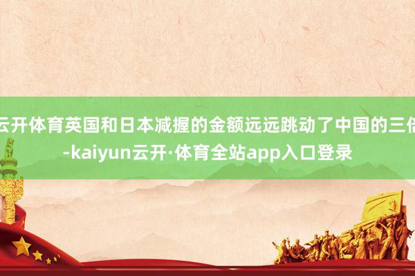 云开体育英国和日本减握的金额远远跳动了中国的三倍-kaiyun云开·体育全站app入口登录